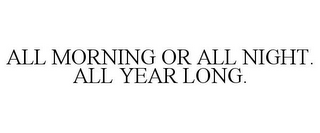 ALL MORNING OR ALL NIGHT. ALL YEAR LONG.