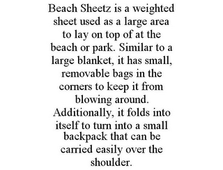 BEACH SHEETZ IS A WEIGHTED SHEET USED AS A LARGE AREA TO LAY ON TOP OF AT THE BEACH OR PARK. SIMILAR TO A LARGE BLANKET, IT HAS SMALL, REMOVABLE BAGS IN THE CORNERS TO KEEP IT FROM BLOWING AROUND. ADDITIONALLY, IT FOLDS INTO ITSELF TO TURN INTO A SMALL BACKPACK THAT CAN BE CARRIED EASILY OVER THE SHOULDER.