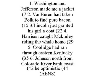 1. WASHINGTON AND JEFFERSON MADE ME A JACKET (7 2. VANBUREN HAD TAKEN POLK TO FIND PURE BACON (15 3.LINCOLN JUST GRANTED HIS GIRL A COAT (22 4. HARRISON CAUGHT MCKINLEY RIDING THE WHALE HOME (29 5. COOLIDGE HAD RAN THROUGH EASTERN KENTUCKY (35 6. JOHNSON NORTH FROM COLORADO RIVER BANK COAST (42 BE OPTIMISTIC (44 (AENS)