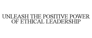 UNLEASH THE POSITIVE POWER OF ETHICAL LEADERSHIP