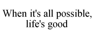 WHEN IT'S ALL POSSIBLE, LIFE'S GOOD