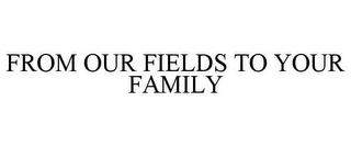 FROM OUR FIELDS TO YOUR FAMILY