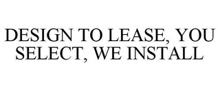 DESIGN TO LEASE, YOU SELECT, WE INSTALL