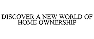 DISCOVER A NEW WORLD OF HOME OWNERSHIP