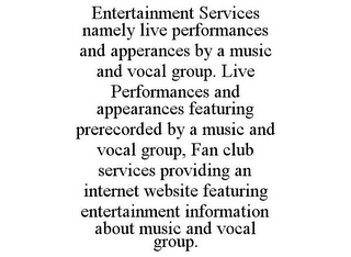 ENTERTAINMENT SERVICES NAMELY LIVE PERFORMANCES AND APPERANCES BY A MUSIC AND VOCAL GROUP. LIVE PERFORMANCES AND APPEARANCES FEATURING PRERECORDED BY A MUSIC AND VOCAL GROUP, FAN CLUB SERVICES PROVIDING AN INTERNET WEBSITE FEATURING ENTERTAINMENT INFORMATION ABOUT MUSIC AND VOCAL GROUP.