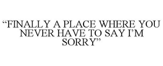 "FINALLY A PLACE WHERE YOU NEVER HAVE TO SAY I'M SORRY"