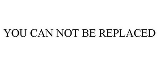 YOU CAN NOT BE REPLACED