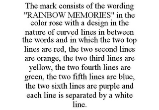 THE MARK CONSISTS OF THE WORDING "RAINBOW MEMORIES" IN THE COLOR ROSE WITH A DESIGN IN THE NATURE OF CURVED LINES IN BETWEEN THE WORDS AND IN WHICH THE TWO TOP LINES ARE RED, THE TWO SECOND LINES ARE ORANGE, THE TWO THIRD LINES ARE YELLOW, THE TWO FOURTH LINES ARE GREEN, THE TWO FIFTH LINES ARE BLUE, THE TWO SIXTH LINES ARE PURPLE AND EACH LINE IS SEPARATED BY A WHITE LINE.