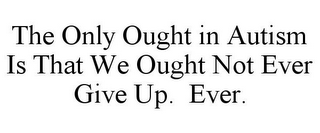 THE ONLY OUGHT IN AUTISM IS THAT WE OUGHT NOT EVER GIVE UP. EVER.