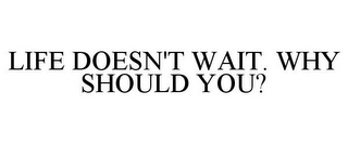 LIFE DOESN'T WAIT. WHY SHOULD YOU?