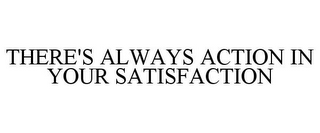 THERE'S ALWAYS ACTION IN YOUR SATISFACTION