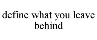 DEFINE WHAT YOU LEAVE BEHIND