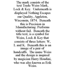 THE MARK CONSISTS OF THE TEXT TRADE WEISS MARK, LOCK & KEY. UNDERNEATH IS DISPLAYED NOTHING ESCAPES OUR QUALITY, APPLETON, WISCONSIN, 1874. BENEATH THIS IS PRECISION IN MANUFACTURING: PERFORMS WITHOUT FAIL. BENEATH THE TITLE TEXT, IS A SYMBOL FOR WEISS, LOCK & KEY THAT CONSISTS OF THREE LETTERS: W, L AND K. BENEATH THIS IS AN IMAGE OF A PAIR OF HANDCUFFS. THE NAME WEISS AND THE DESIGN IS INSPIRED BY MAGICIAN HARRY HOUDINI, WHO WAS ALSO KNOWN AS ERIK WEISS.