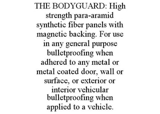 THE BODYGUARD: HIGH STRENGTH PARA-ARAMID SYNTHETIC FIBER PANELS WITH MAGNETIC BACKING. FOR USE IN ANY GENERAL PURPOSE BULLETPROOFING WHEN ADHERED TO ANY METAL OR METAL COATED DOOR, WALL OR SURFACE, OR EXTERIOR OR INTERIOR VEHICULAR BULLETPROOFING WHEN APPLIED TO A VEHICLE.