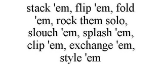 STACK 'EM, FLIP 'EM, FOLD 'EM, ROCK THEM SOLO, SLOUCH 'EM, SPLASH 'EM, CLIP 'EM, EXCHANGE 'EM, STYLE 'EM