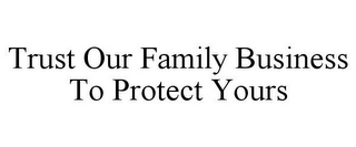 TRUST OUR FAMILY BUSINESS TO PROTECT YOURS