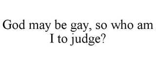 GOD MAY BE GAY, SO WHO AM I TO JUDGE?