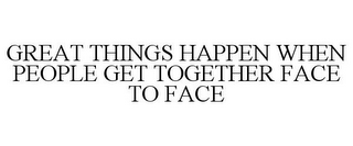GREAT THINGS HAPPEN WHEN PEOPLE GET TOGETHER FACE TO FACE