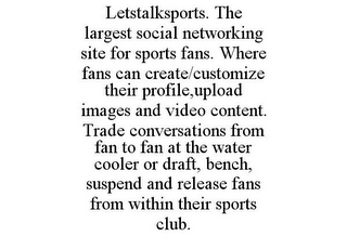 LETSTALKSPORTS. THE LARGEST SOCIAL NETWORKING SITE FOR SPORTS FANS. WHERE FANS CAN CREATE/CUSTOMIZE THEIR PROFILE,UPLOAD IMAGES AND VIDEO CONTENT. TRADE CONVERSATIONS FROM FAN TO FAN AT THE WATER COOLER OR DRAFT, BENCH, SUSPEND AND RELEASE FANS FROM WITHIN THEIR SPORTS CLUB.