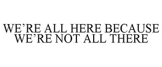 WE'RE ALL HERE BECAUSE WE'RE NOT ALL THERE