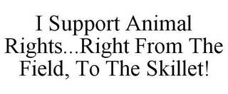 I SUPPORT ANIMAL RIGHTS...RIGHT FROM THE FIELD, TO THE SKILLET!