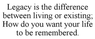 LEGACY IS THE DIFFERENCE BETWEEN LIVING OR EXISTING; HOW DO YOU WANT YOUR LIFE TO BE REMEMBERED.