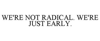 WE'RE NOT RADICAL. WE'RE JUST EARLY.