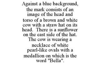 AGAINST A BLUE BACKGROUND, THE MARK CONSISTS OF AN IMAGE OF THE HEAD AND TORSO OF A BROWN AND WHITE COW WITH A STRAW HAT ON ITS HEAD. THERE IS A SUNFLOWER ON THE EAST SIDE OF THE HAT. THE COW IS WEARING A NECKLACE OF WHITE PEARL-LIKE OVALS WITH A MEDALLION ON WHICH IS THE WORD "BELLA".