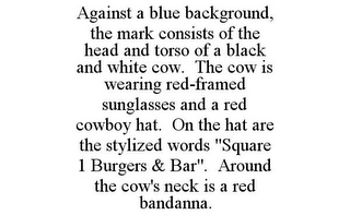 AGAINST A BLUE BACKGROUND, THE MARK CONSISTS OF THE HEAD AND TORSO OF A BLACK AND WHITE COW. THE COW IS WEARING RED-FRAMED SUNGLASSES AND A RED COWBOY HAT. ON THE HAT ARE THE STYLIZED WORDS "SQUARE 1 BURGERS & BAR". AROUND THE COW'S NECK IS A RED BANDANNA.