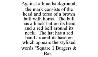 AGAINST A BLUE BACKGROUND, THE MARK CONSISTS OF THE HEAD AND TORSO OF A BROWN BULL WITH HORNS. THE BULL HAS A BLACK HAT ON ITS HEAD AND A RED BELL AROUND ITS NECK. THE HAT HAS A RED BAND AROUND ITS BASE ON WHICH APPEARS THE STYLIZED WORDS "SQUARE 1 BURGERS & BAR."