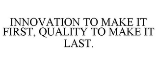 INNOVATION TO MAKE IT FIRST, QUALITY TOMAKE IT LAST.