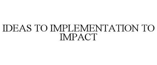 IDEAS TO IMPLEMENTATION TO IMPACT