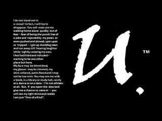 BU. I DO NOT STAND OUT IN A CROWD-IN FACT, I WILL TRY TO DISAPPEAR. YOU WILL EVEN SEE ME WALKING HOME ALONE QUICKLY OUT OF FEAR - FEAR OF BEING THE PUNCH LINE OF A JOKE AND REJECTED BY MY PEERS OR EVEN PUSHED AND SHOVED, SPAT UPON OR TRIPPED - I GET UP SHEDDING TEARS AND RUN AWAY STILL HEARING LAUGHTER WHILE TIGHTLY COVERING MY EARS, I FEED BELITTLED AND RIDICULED- WANTING TO BE ANY OTHER PLACE BUT HERE. MY FACE MAY BE BLEMISHED, MY GLASSES MAY BE RIMMED, MY SHIRT COLLARED, PANTS FLARED AND I MAY NOT BE TOO TRIM. YOU MAY SEE ME WITH A BOOK, IN A LIBRARY OR STUDY HALL, RARELY AT A DANCE OR ON A DATE - I'M NOT ATHLETIC AT ALL. BUT, IF YOU OPEN THE DOOR AND GIVE ME A CHANGE TO COME IN - YOU WILL SEE MY LIGHT SHINE AND REALIZE I AM JUST "ONE OF A KIND".