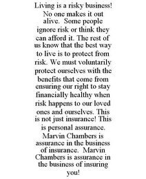 LIVING IS A RISKY BUSINESS! NO ONE MAKES IT OUT ALIVE. SOME PEOPLE IGNORE RISK OR THINK THEY CAN AFFORD IT. THE REST OF US KNOW THAT THE BEST WAY TO LIVE IS TO PROTECT FROM RISK. WE MUST VOLUNTARILY PROTECT OURSELVES WITH THE BENEFITS THAT COME FROM ENSURING OUR RIGHT TO STAY FINANCIALLY HEALTHY WHEN RISK HAPPENS TO OUR LOVED ONES AND OURSELVES. THIS IS NOT JUST INSURANCE! THIS IS PERSONAL ASSURANCE. MARVIN CHAMBERS IS ASSURANCE IN THE BUSINESS OF INSURANCE. MARVIN CHAMBERS IS ASSURANCE IN THE BUSINESS OF INSURING YOU!