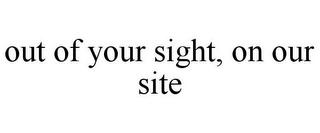 OUT OF YOUR SIGHT, ON OUR SITE