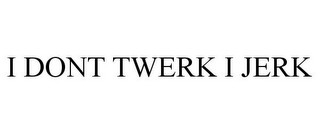 I DONT TWERK I JERK