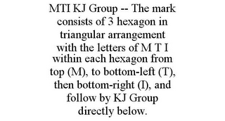 MTI KJ GROUP -- THE MARK CONSISTS OF 3 HEXAGON IN TRIANGULAR ARRANGEMENT WITH THE LETTERS OF M T I WITHIN EACH HEXAGON FROM TOP (M), TO BOTTOM-LEFT (T), THEN BOTTOM-RIGHT (I), AND FOLLOW BY KJ GROUP DIRECTLY BELOW.