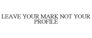 LEAVE YOUR MARK NOT YOUR PROFILE