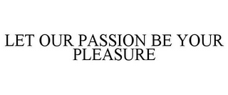 LET OUR PASSION BE YOUR PLEASURE