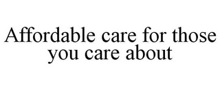 AFFORDABLE CARE FOR THOSE YOU CARE ABOUT