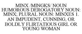 MINX /MINGKS/ NOUN HUMOROUS DEROGATORY NOUN: MINX; PLURAL NOUN: MINXES 1. AN IMPUDENT, CUNNING, OR BOLDLY FLIRTATIOUS GIRL OR YOUNG WOMAN