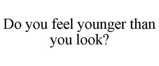 DO YOU FEEL YOUNGER THAN YOU LOOK?