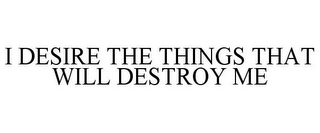 I DESIRE THE THINGS THAT WILL DESTROY ME