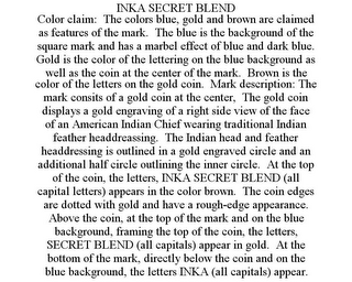 INKA SECRET BLEND COLOR CLAIM: THE COLORS BLUE, GOLD AND BROWN ARE CLAIMED AS FEATURES OF THE MARK. THE BLUE IS THE BACKGROUND OF THE SQUARE MARK AND HAS A MARBEL EFFECT OF BLUE AND DARK BLUE. GOLD IS THE COLOR OF THE LETTERING ON THE BLUE BACKGROUND AS WELL AS THE COIN AT THE CENTER OF THE MARK. BROWN IS THE COLOR OF THE LETTERS ON THE GOLD COIN. MARK DESCRIPTION: THE MARK CONSITS OF A GOLD COIN AT THE CENTER, THE GOLD COIN DISPLAYS A GOLD ENGRAVING OF A RIGHT SIDE VIEW OF THE FACE OF AN AMERICAN INDIAN CHIEF WEARING TRADITIONAL INDIAN FEATHER HEADDREASSING. THE INDIAN HEAD AND FEATHER HEADDRESSING IS OUTLINED IN A GOLD ENGRAVED CIRCLE AND AN ADDITIONAL HALF CIRCLE OUTLINING THE INNER CIRCLE. AT THE TOP OF THE COIN, THE LETTERS, INKA SECRET BLEND (ALL CAPITAL LETTERS) APPEARS IN THE COLOR BROWN. THE COIN EDGES ARE DOTTED WITH GOLD AND HAVE A ROUGH-EDGE APPEARANCE. ABOVE THE COIN, AT THE TOP OF THE MARK AND ON THE BLUE BACKGROUND, FRAMING THE TOP OF THE COIN, THE LETTERS, SECRET BLEND (ALL CAPITALS) APPEAR IN GOLD. AT THE BOTTOM OF THE MARK, DIRECTLY BELOW THE COIN AND ON THE BLUE BACKGROUND, THE LETTERS INKA (ALL CAPITALS) APPEAR.