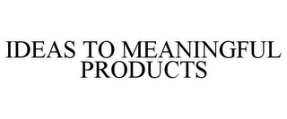 IDEAS TO MEANINGFUL PRODUCTS