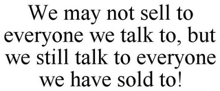 WE MAY NOT SELL TO EVERYONE WE TALK TO, BUT WE STILL TALK TO EVERYONE WE HAVE SOLD TO!