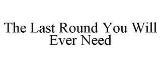 THE LAST ROUND YOU WILL EVER NEED