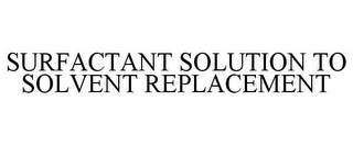 SURFACTANT SOLUTION TO SOLVENT REPLACEMENT