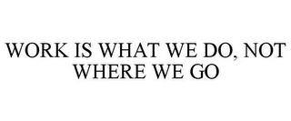 WORK IS WHAT WE DO, NOT WHERE WE GO