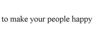 TO MAKE YOUR PEOPLE HAPPY